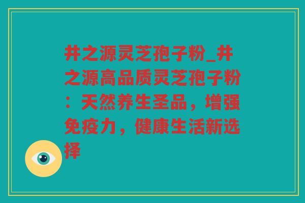 井之源灵芝孢子粉_井之源高品质灵芝孢子粉：天然养生圣品，增强免疫力，健康生活新选择