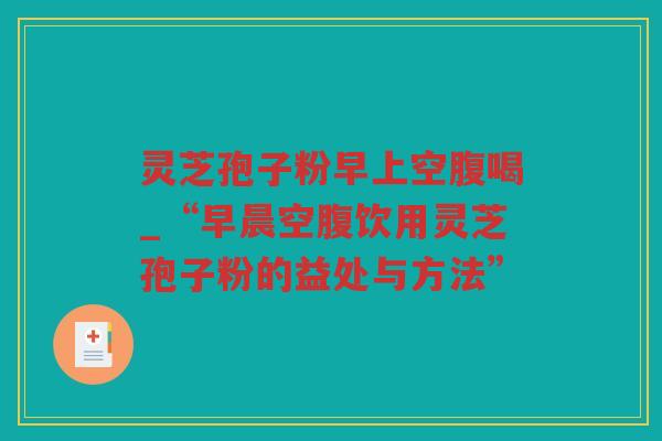 灵芝孢子粉早上空腹喝_“早晨空腹饮用灵芝孢子粉的益处与方法”