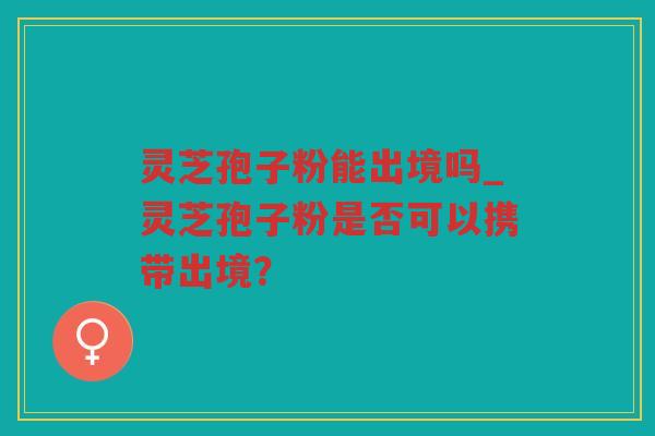 灵芝孢子粉能出境吗_灵芝孢子粉是否可以携带出境? 灵芝孢子粉能出境吗_灵芝孢子粉是否可以携带出境?