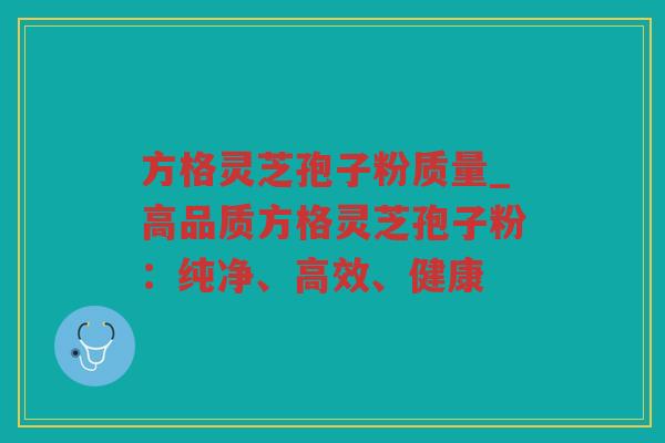 方格灵芝孢子粉质量_高品质方格灵芝孢子粉：纯净、高效、健康