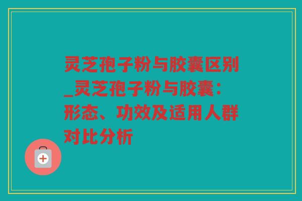 灵芝孢子粉与胶囊区别_灵芝孢子粉与胶囊：形态、功效及适用人群对比分析