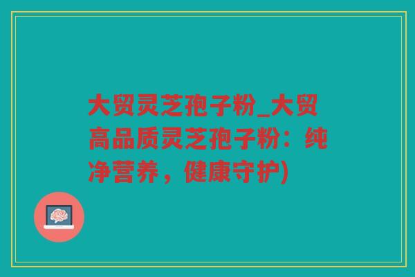 大贸灵芝孢子粉_大贸高品质灵芝孢子粉:纯净营养,健康守护) 大贸灵芝孢子粉_大贸高品质灵芝孢子粉:纯净营养,健康守护)