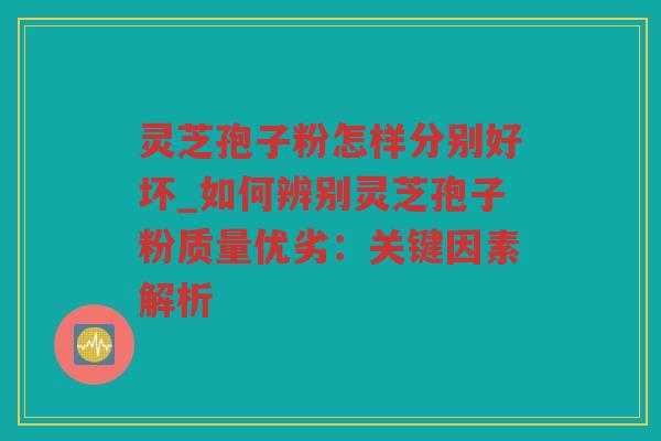 灵芝孢子粉怎样分别好坏_如何辨别灵芝孢子粉质量优劣：关键因素解析