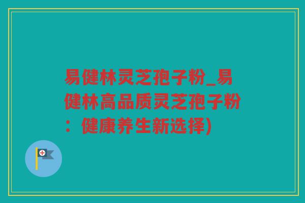 易健林灵芝孢子粉_易健林高品质灵芝孢子粉：健康养生新选择)