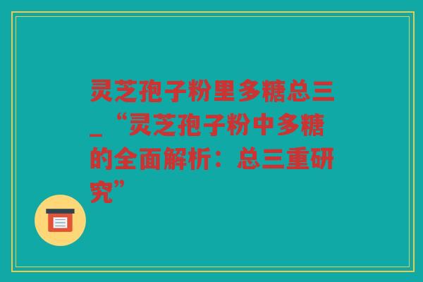 灵芝孢子粉里多糖总三_“灵芝孢子粉中多糖的全面解析：总三重研究”