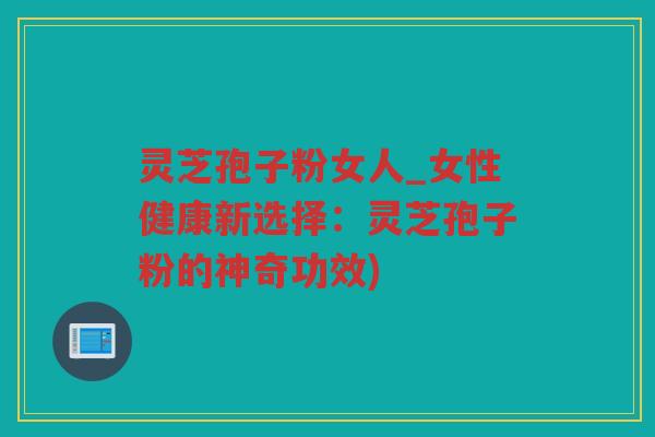 灵芝孢子粉女人_女性健康新选择：灵芝孢子粉的神奇功效)