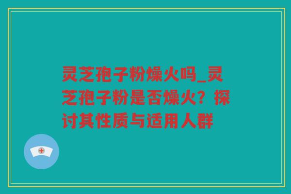灵芝孢子粉燥火吗_灵芝孢子粉是否燥火？探讨其性质与适用人群