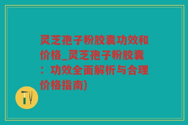 灵芝孢子粉胶囊功效和价格_灵芝孢子粉胶囊:功效全面解析与合理价格指南) 灵芝孢子粉胶囊功效和价格_灵芝孢子粉胶囊:功效全面解析与合理价格指南)