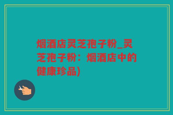烟酒店灵芝孢子粉_灵芝孢子粉：烟酒店中的健康珍品)