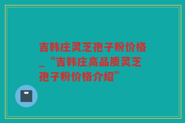吉韩庄灵芝孢子粉价格_“吉韩庄高品质灵芝孢子粉价格介绍”