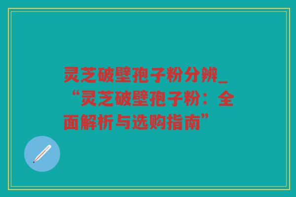 灵芝破壁孢子粉分辨_“灵芝破壁孢子粉：全面解析与选购指南”