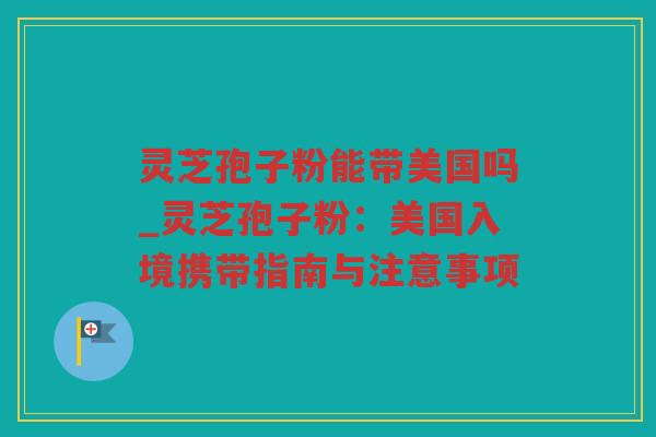 灵芝孢子粉能带美国吗_灵芝孢子粉：美国入境携带指南与注意事项