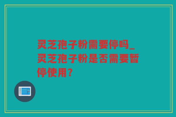 灵芝孢子粉需要停吗_灵芝孢子粉是否需要暂停使用？