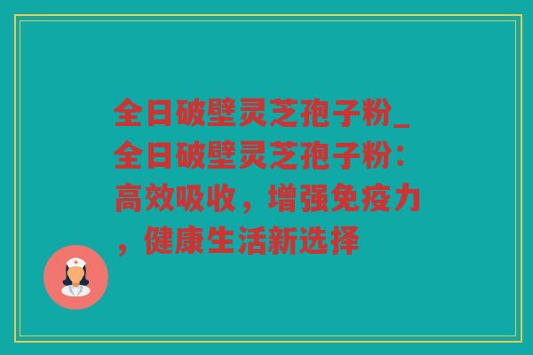 全日破壁灵芝孢子粉_全日破壁灵芝孢子粉：高效吸收，增强免疫力，健康生活新选择