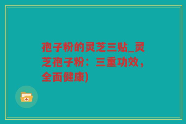 孢子粉的灵芝三贴_灵芝孢子粉:三重功效,全面健康) 孢子粉的灵芝三贴_灵芝孢子粉:三重功效,全面健康)