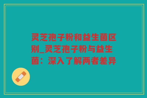 灵芝孢子粉和益生菌区别_灵芝孢子粉与益生菌：深入了解两者差异
