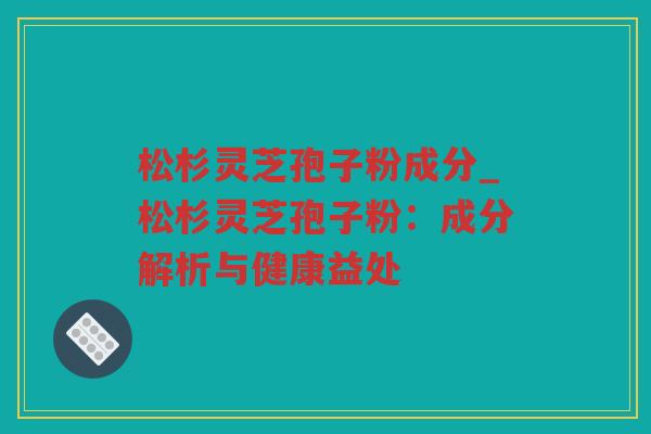 松杉灵芝孢子粉成分_松杉灵芝孢子粉：成分解析与健康益处