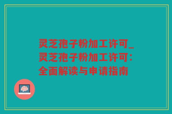 灵芝孢子粉加工许可_灵芝孢子粉加工许可：全面解读与申请指南
