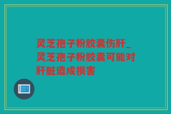 灵芝孢子粉胶囊伤_灵芝孢子粉胶囊可能对造成损害 灵芝孢子粉胶囊伤_灵芝孢子粉胶囊可能对造成损害
