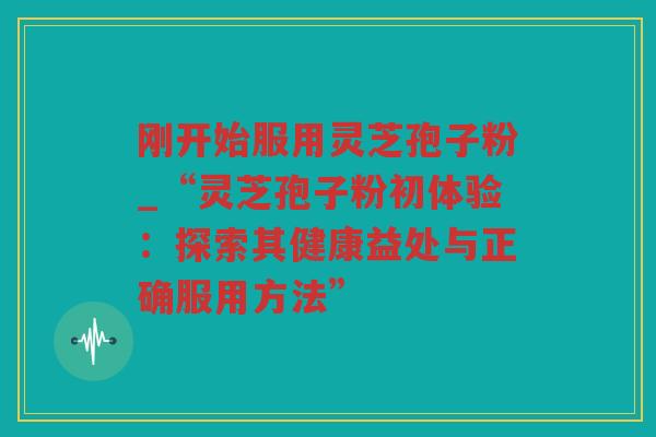 刚开始服用灵芝孢子粉_“灵芝孢子粉初体验:探索其健康益处与正确服用方法” 刚开始服用灵芝孢子粉_“灵芝孢子粉初体验:探索其健康益处与正确服用方法”
