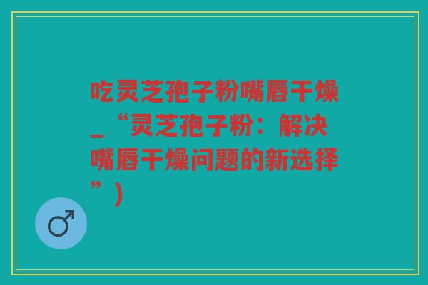 吃灵芝孢子粉嘴唇干燥_“灵芝孢子粉：解决嘴唇干燥问题的新选择”)