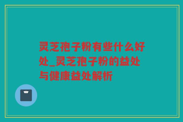 灵芝孢子粉有些什么好处_灵芝孢子粉的益处与健康益处解析 灵芝孢子粉有些什么好处_灵芝孢子粉的益处与健康益处解析