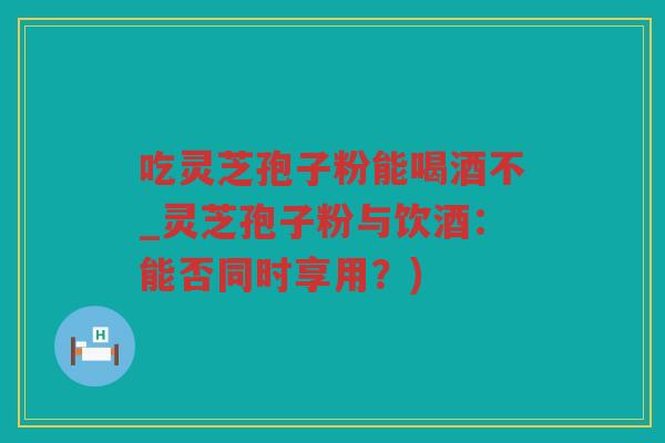 吃灵芝孢子粉能喝酒不_灵芝孢子粉与饮酒：能否同时享用？)