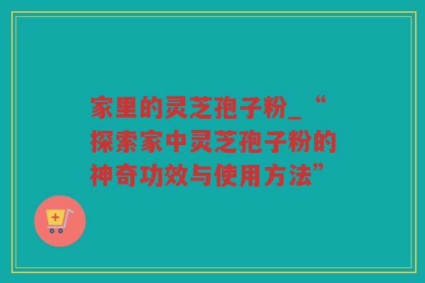家里的灵芝孢子粉_“探索家中灵芝孢子粉的神奇功效与使用方法”