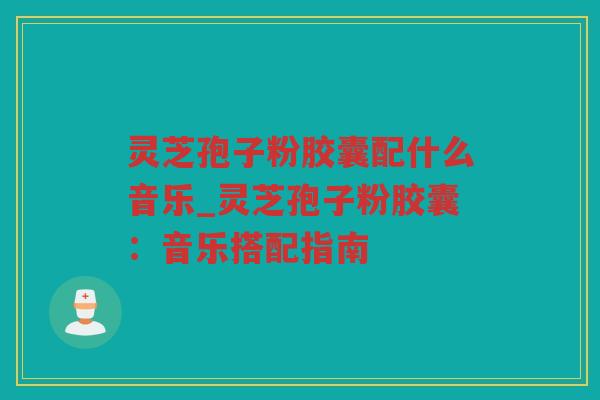灵芝孢子粉胶囊配什么音乐_灵芝孢子粉胶囊：音乐搭配指南