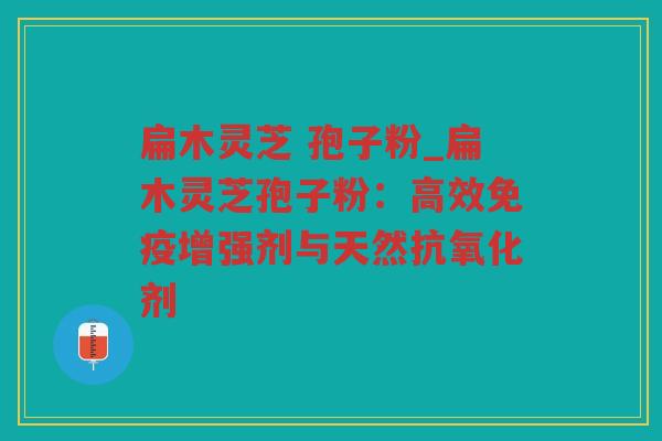 扁木灵芝 孢子粉_扁木灵芝孢子粉：高效免疫增强剂与天然剂
