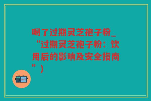 喝了过期灵芝孢子粉_“过期灵芝孢子粉:饮用后的影响及安全指南”) 喝了过期灵芝孢子粉_“过期灵芝孢子粉:饮用后的影响及安全指南”)