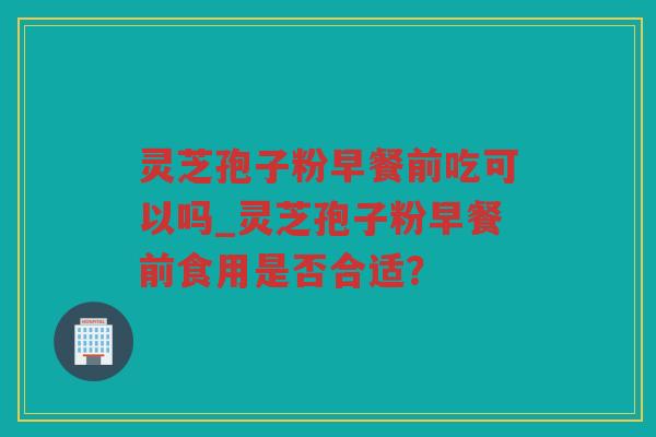 灵芝孢子粉早餐前吃可以吗_灵芝孢子粉早餐前食用是否合适？