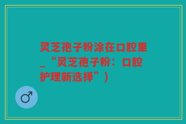 灵芝孢子粉涂在口腔里_“灵芝孢子粉：口腔护理新选择”)
