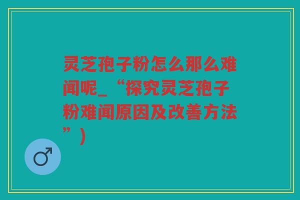 灵芝孢子粉怎么那么难闻呢_“探究灵芝孢子粉难闻原因及改善方法”)