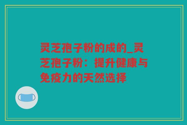 灵芝孢子粉的成的_灵芝孢子粉：提升健康与免疫力的天然选择