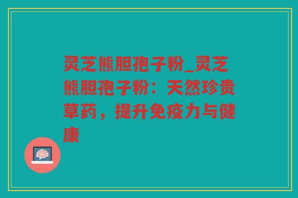 灵芝熊胆孢子粉_灵芝熊胆孢子粉:天然珍贵草药,提升免疫力与健康 灵芝熊胆孢子粉_灵芝熊胆孢子粉:天然珍贵草药,提升免疫力与健康
