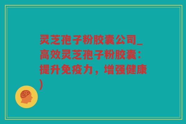 灵芝孢子粉胶囊公司_高效灵芝孢子粉胶囊：提升免疫力，增强健康)