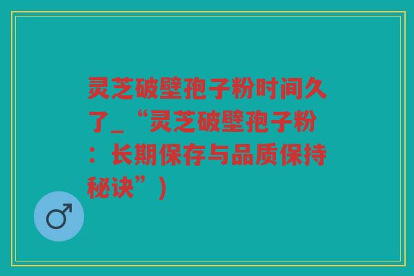 灵芝破壁孢子粉时间久了_“灵芝破壁孢子粉：长期保存与品质保持秘诀”)