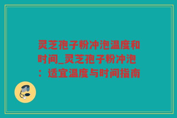 灵芝孢子粉冲泡温度和时间_灵芝孢子粉冲泡：适宜温度与时间指南