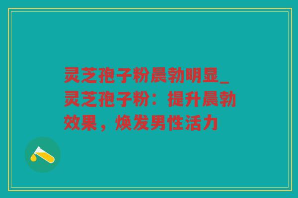 灵芝孢子粉晨勃明显_灵芝孢子粉:提升晨勃效果,焕发男性活力 灵芝孢子粉晨勃明显_灵芝孢子粉:提升晨勃效果,焕发男性活力