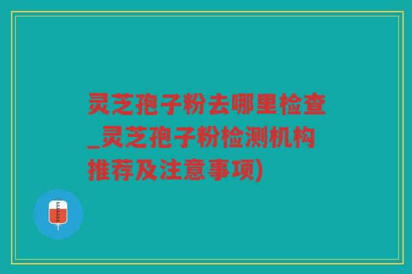 灵芝孢子粉去哪里检查_灵芝孢子粉检测机构推荐及注意事项)