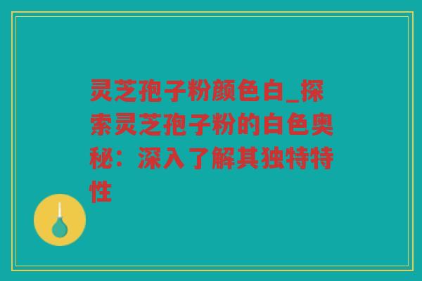 灵芝孢子粉颜色白_探索灵芝孢子粉的白色奥秘：深入了解其独特特性