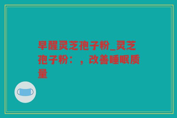早醒灵芝孢子粉_灵芝孢子粉：，改善质量