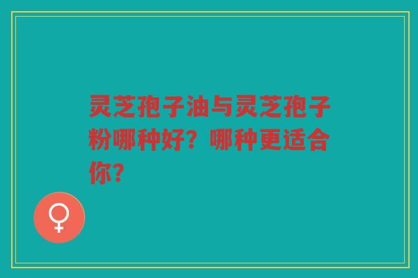 灵芝孢子油与灵芝孢子粉哪种好？哪种更适合你？