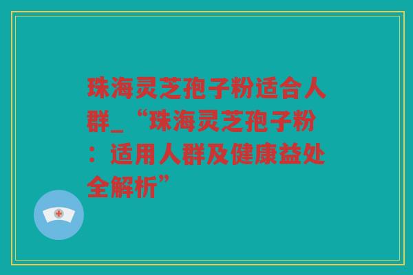 珠海灵芝孢子粉适合人群_“珠海灵芝孢子粉：适用人群及健康益处全解析”