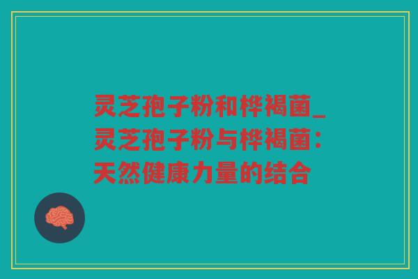 灵芝孢子粉和桦褐菌_灵芝孢子粉与桦褐菌：天然健康力量的结合