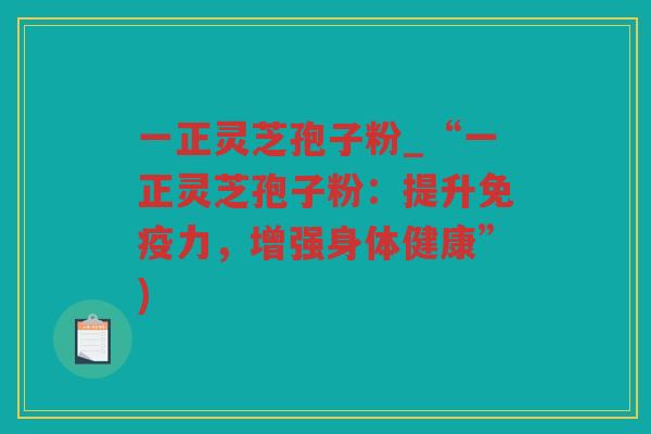 一正灵芝孢子粉_“一正灵芝孢子粉：提升免疫力，增强身体健康”)