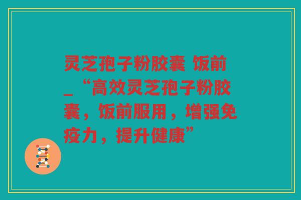 灵芝孢子粉胶囊 饭前_“高效灵芝孢子粉胶囊，饭前服用，增强免疫力，提升健康”