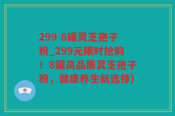 299 8罐灵芝孢子粉_299元限时抢购！8罐高品质灵芝孢子粉，健康养生新选择)