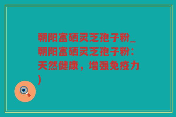 朝阳富硒灵芝孢子粉_朝阳富硒灵芝孢子粉：天然健康，增强免疫力)